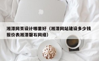 姜堰湘潭网页设计哪里好（湘潭网站建设多少钱 报价表湘潭磐石网络）