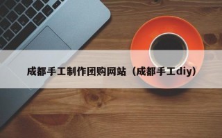姜堰成都手工制作团购网站（成都手工diy）