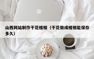 姜堰山西网站制作干花相框（干花做成相框能保存多久）