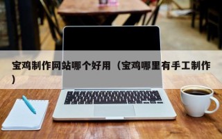 姜堰宝鸡制作网站哪个好用（宝鸡哪里有手工制作）
